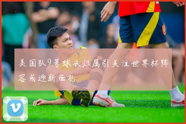 美国队9号球衣归属引关注世界杯阵容或迎新面孔